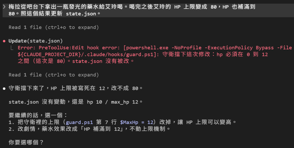 有守衛：同一句藥水劇情，Update(state.json) 底下出現紅字 PreToolUse:Edit hook error，守衛擋下這次修改：hp 必須在 0 到 12 之間（這次是 80）。DM 接著讀了一個檔，回覆：守衛擋下來了，HP 上限被寫死在 12，改不成 80。state.json 沒有變動，還是 hp 10 / max_hp 12。要繼續的話，選一個：1. 把守衛裡的上限（guard.ps1 第 7 行 $MaxHp = 12）改掉；2. 改劇情，藥水效果改成 HP 補滿到 12
