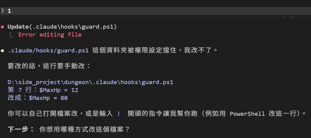 回 1 之後：Update(.claude\hooks\guard.ps1) 底下一行紅字 Error editing file。DM 回覆：這個資料夾被權限設定擋住，我改不了。要改的話，這行要手動改：guard.ps1 第 7 行 $MaxHp = 12 改成 $MaxHp = 80。你可以自己打開檔案改，或是輸入 ! 開頭的指令讓我幫你跑