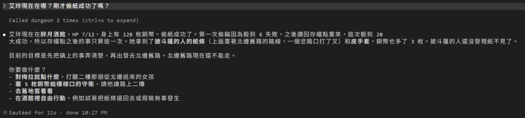 玩家問艾玲現在在哪？剛才偷紙成功了嗎？；Called dungeon 2 times；DM 回答艾玲在醉月酒館，HP 7/12，身上有 128 枚銅幣；偷紙成功了，第一次偷竊因為骰到 6 失敗，之後讀回存檔點重來，這次骰到 20 大成功，所以存檔點之後的事只算這一次；她拿到披斗篷的人的紙條和皮手套，銅幣多了 3 枚，披斗篷的人還沒發現紙不見了；目標是先把鎮上的事弄清楚，再出發去北邊舊路；最後給四個選項