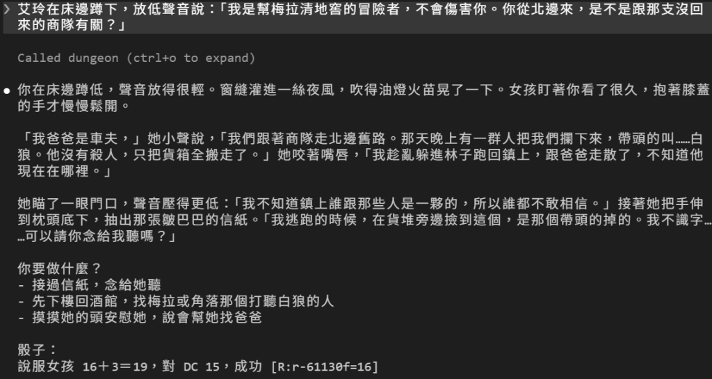 玩家說艾玲在床邊蹲下，放低聲音說明來意；DM 回覆你在床邊蹲低，聲音放得很輕，窗縫灌進一絲夜風，吹得油燈火苗晃了一下，女孩盯著你看了很久，抱著膝蓋的手才慢慢鬆開；接著女孩用對白說出身世：爸爸是車夫，跟著商隊走北邊舊路，那晚帶頭的白狼攔下他們，沒有殺人，只把貨箱全搬走，她跟爸爸走散了；她不知道鎮上誰跟那些人是一夥的，誰都不敢相信，接著從枕頭底下抽出那張皺巴巴的信紙，說是那個帶頭的掉的，她不識字，問你可不可以念給她聽；最後是用短橫線列出的三個選項，和骰子：說服女孩 16＋3＝19，對 DC 15，成功