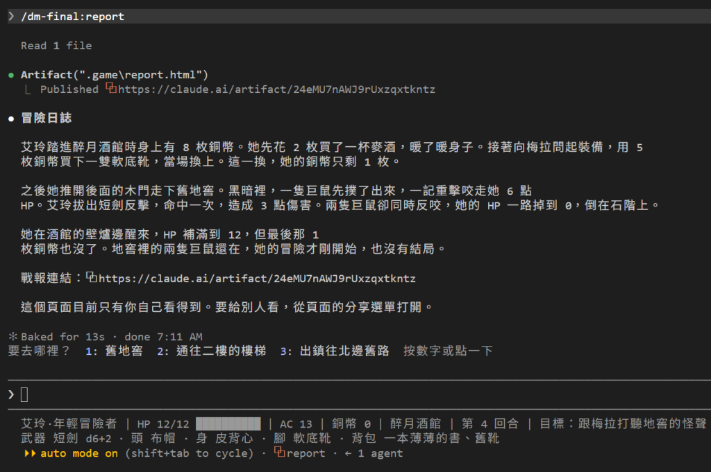 在冒險資料夾打 /dm-final:report:DM 先 Read 1 file,再用 Artifact 發布 .game 裡的 report.html,印出 Published 和 https://claude.ai/artifact/24eMU7nAWJ9rUxzqxtkntz;接著是三段冒險日誌:艾玲帶著 8 枚銅幣走進醉月酒館,花 2 枚買麥酒、5 枚買軟底靴當場換上;下舊地窖被兩隻巨鼠咬到 HP 0,倒在石階上;在酒館的壁爐邊醒來,HP 補滿,但最後 1 枚銅幣也沒了,冒險才剛開始,還沒有結局;然後是戰報連結,和一句「這個頁面目前只有你自己看得到。要給別人看,從頁面的分享選單打開。」;最下面是手冊的出口列和狀態列:HP 12/12、AC 13、銅幣 0、醉月酒館、第 4 回合,腳上是軟底靴,背包裡有一本薄薄的書和舊靴